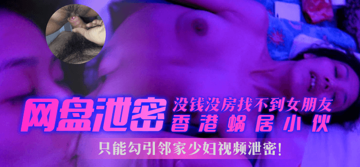 【网盘泄密】香港蜗居小伙没钱没房找不到女朋友，只能勾引邻家少妇视频泄密！！！︱T